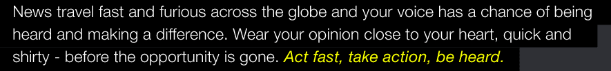 News travel fast and furious across the globe and your voice has a chance of being heard and making a difference. Wear your opinion close to your heart, quick and shirty - before the opportunity is gone. Act fast, take action, be heard.